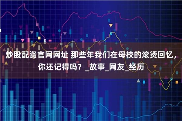 炒股配资官网网址 那些年我们在母校的滚烫回忆，你还记得吗？_故事_网友_经历