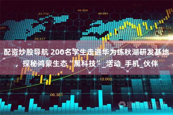 配资炒股导航 200名学生走进华为练秋湖研发基地，探秘鸿蒙生态“黑科技”_活动_手机_伙伴