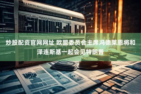炒股配资官网网址 欧盟委员会主席冯德莱恩将和泽连斯基一起会见特朗普