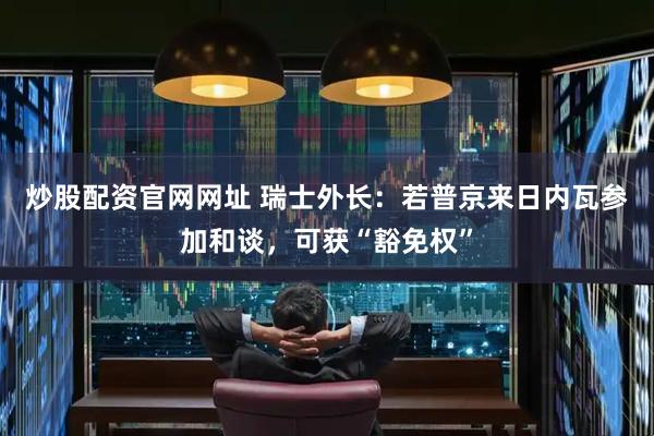 炒股配资官网网址 瑞士外长：若普京来日内瓦参加和谈，可获“豁免权”