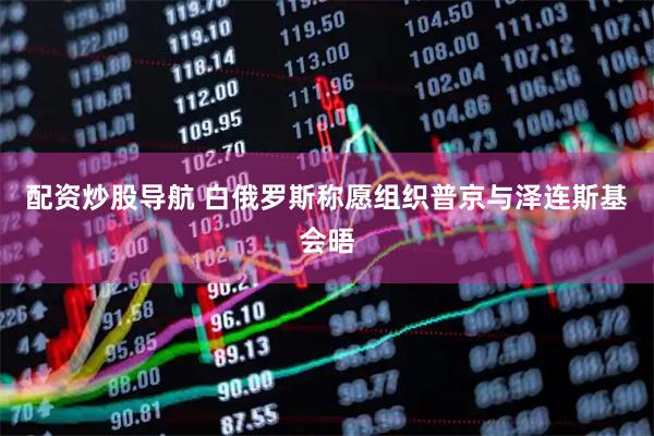 配资炒股导航 白俄罗斯称愿组织普京与泽连斯基会晤