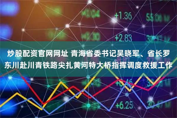 炒股配资官网网址 青海省委书记吴晓军、省长罗东川赴川青铁路尖扎黄河特大桥指挥调度救援工作