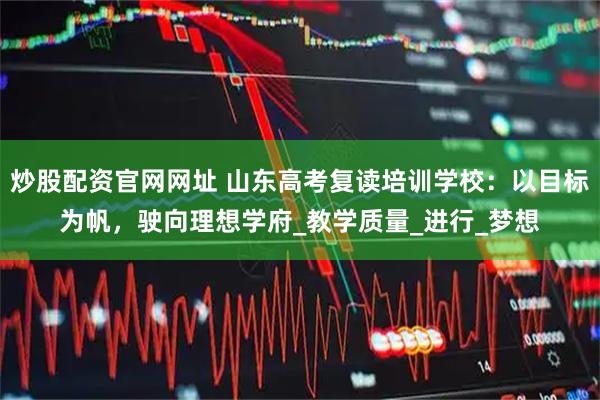 炒股配资官网网址 山东高考复读培训学校：以目标为帆，驶向理想学府_教学质量_进行_梦想