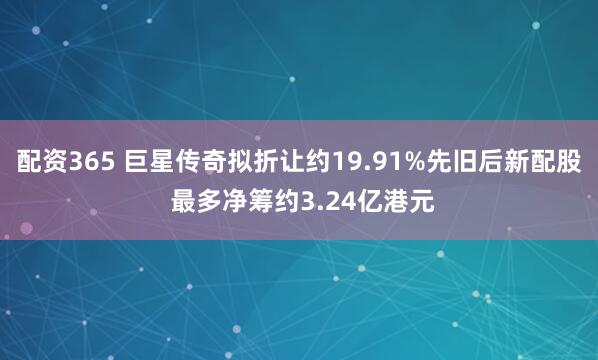 配资365 巨星传奇拟折让约19.91%先旧后新配股 最多净筹约3.24亿港元