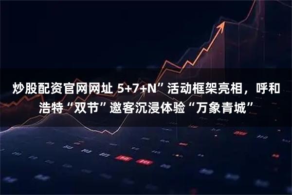 炒股配资官网网址 5+7+N”活动框架亮相，呼和浩特“双节”邀客沉浸体验“万象青城”