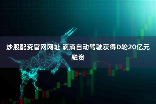 炒股配资官网网址 滴滴自动驾驶获得D轮20亿元融资