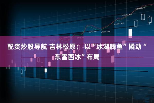 配资炒股导航 吉林松原： 以“冰湖腾鱼”撬动“东雪西冰”布局