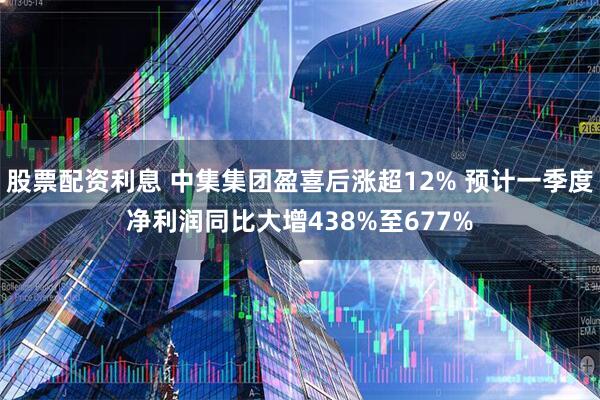 股票配资利息 中集集团盈喜后涨超12% 预计一季度净利润同比大增438%至677%