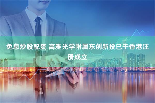 免息炒股配资 高雅光学附属东创新投已于香港注册成立
