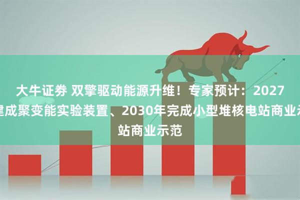 大牛证劵 双擎驱动能源升维！专家预计：2027年建成聚变能实验装置、2030年完成小型堆核电站商业示范