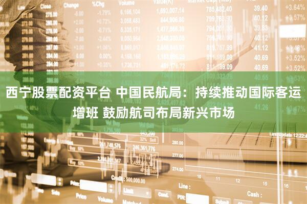 西宁股票配资平台 中国民航局：持续推动国际客运增班 鼓励航司布局新兴市场