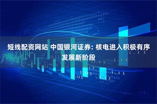 短线配资网站 中国银河证券: 核电进入积极有序发展新阶段