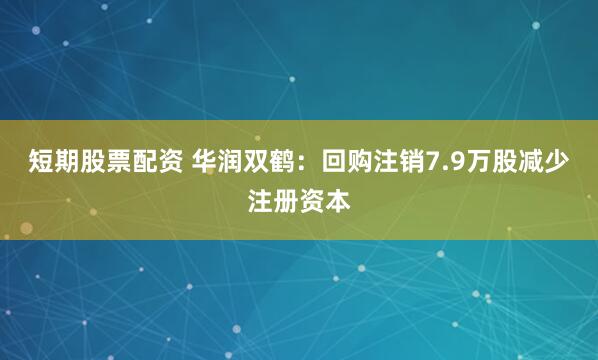 短期股票配资 华润双鹤：回购注销7.9万股减少注册资本