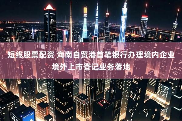 短线股票配资 海南自贸港首笔银行办理境内企业境外上市登记业务落地