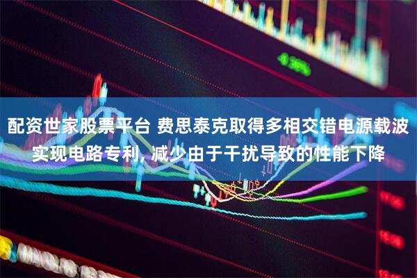 配资世家股票平台 费思泰克取得多相交错电源载波实现电路专利, 减少由于干扰导致的性能下降