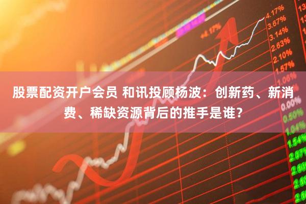 股票配资开户会员 和讯投顾杨波：创新药、新消费、稀缺资源背后的推手是谁？