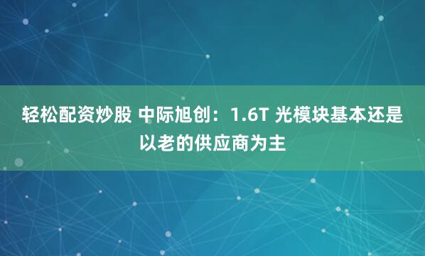 轻松配资炒股 中际旭创：1.6T 光模块基本还是以老的供应商为主