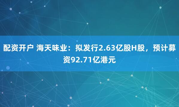 配资开户 海天味业：拟发行2.63亿股H股，预计募资92.71亿港元