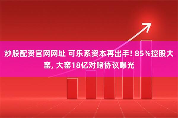 炒股配资官网网址 可乐系资本再出手! 85%控股大窑, 大窑18亿对赌协议曝光