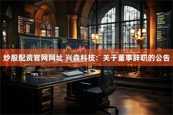 炒股配资官网网址 兴森科技：关于董事辞职的公告