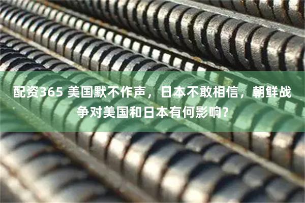 配资365 美国默不作声，日本不敢相信，朝鲜战争对美国和日本有何影响？