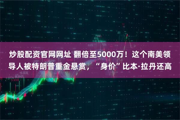 炒股配资官网网址 翻倍至5000万！这个南美领导人被特朗普重金悬赏，“身价”比本·拉丹还高