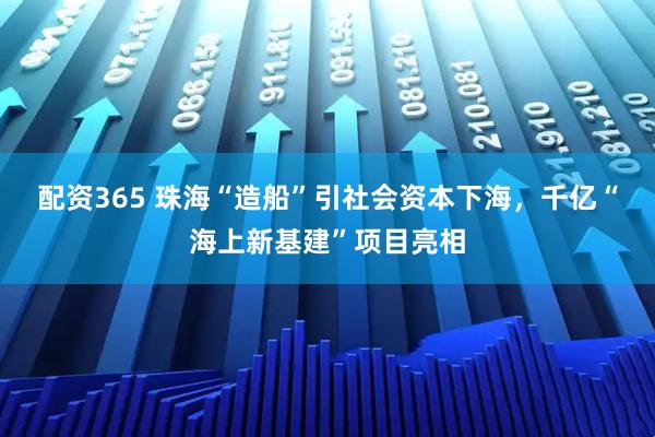 配资365 珠海“造船”引社会资本下海，千亿“海上新基建”项目亮相