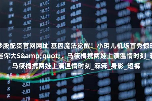 炒股配资官网网址 基因魔法觉醒！小玥儿机场首秀惊现&quot;迷你大S&quot;，马筱梅携两娃上演温情时刻_箖箖_身影_短裤
