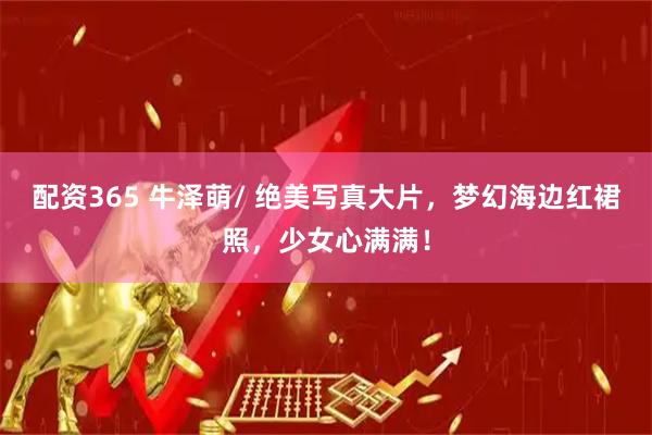 配资365 牛泽萌/ 绝美写真大片，梦幻海边红裙照，少女心满满！