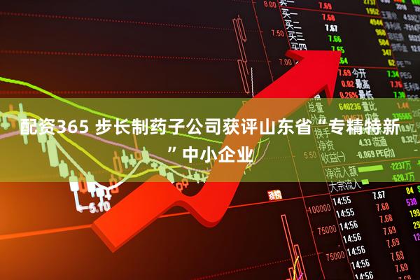 配资365 步长制药子公司获评山东省“专精特新”中小企业