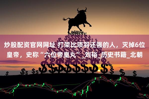 炒股配资官网网址 打架比项羽还强的人，灭掉6位皇帝，史称“六位帝皇丸”_刘裕_历史书籍_北朝