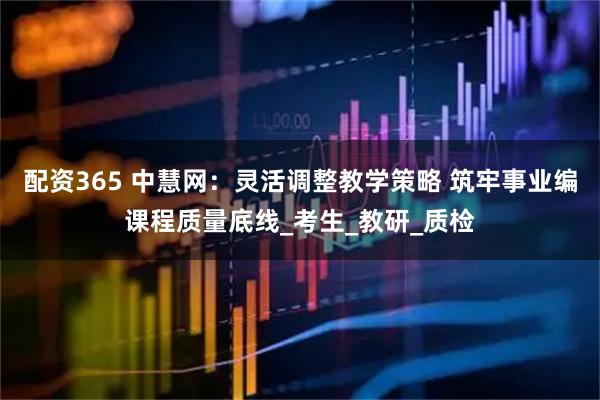 配资365 中慧网：灵活调整教学策略 筑牢事业编课程质量底线_考生_教研_质检