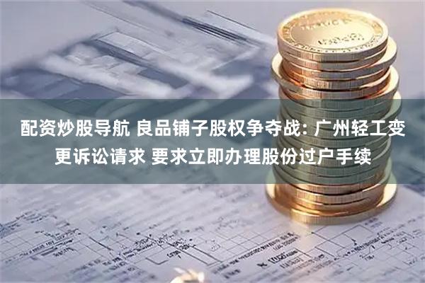配资炒股导航 良品铺子股权争夺战: 广州轻工变更诉讼请求 要求立即办理股份过户手续