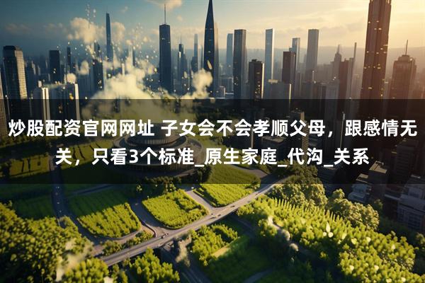 炒股配资官网网址 子女会不会孝顺父母，跟感情无关，只看3个标准_原生家庭_代沟_关系