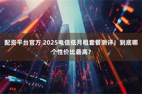 配资平台官方 2025电信低月租套餐测评！到底哪个性价比最高？