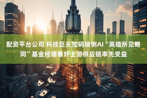 配资平台公司 科技巨头加码端侧AI“英雄所见略同”基金经理看好上游供应链率先受益
