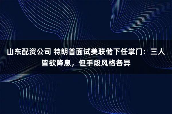山东配资公司 特朗普面试美联储下任掌门：三人皆欲降息，但手段风格各异