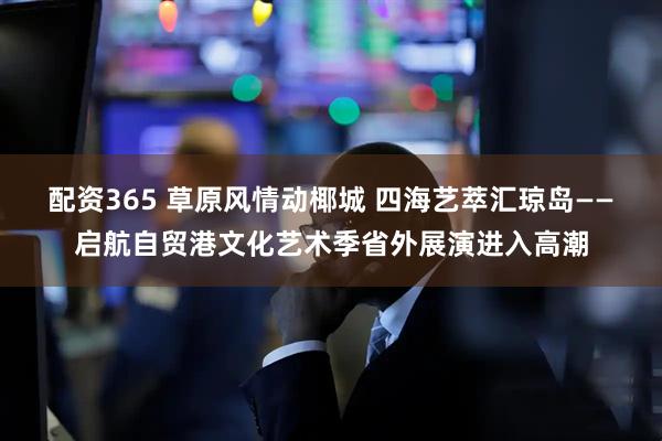 配资365 草原风情动椰城 四海艺萃汇琼岛——启航自贸港文化艺术季省外展演进入高潮