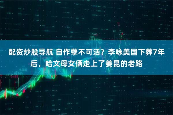 配资炒股导航 自作孽不可活？李咏美国下葬7年后，哈文母女俩走上了姜昆的老路