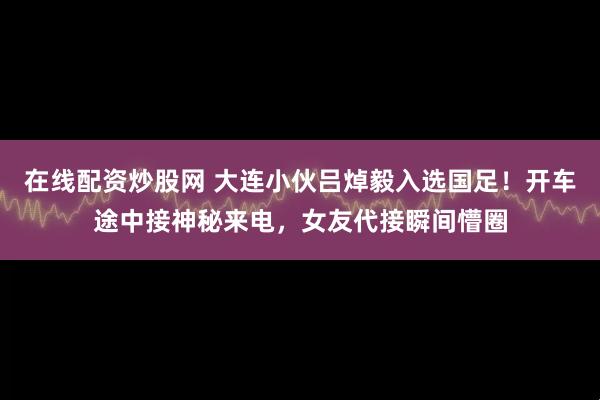 在线配资炒股网 大连小伙吕焯毅入选国足!开车途中接神秘来电,女友代接瞬间懵圈